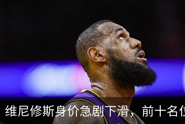 维尼修斯身价急剧下滑，前十名位置岌岌可危